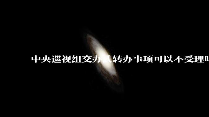 中央巡视组交办式转办事项可以不受理吗？