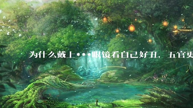 为什么戴上***眼镜看自己好丑，五官更为扁平？
