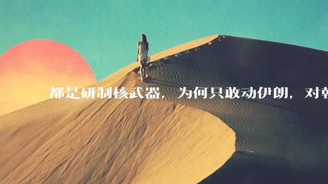 都是研制核武器，为何只敢动伊朗，对朝鲜确畏首畏尾？