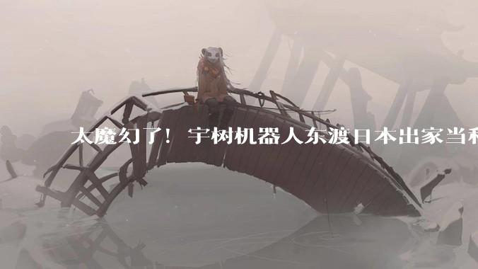 太魔幻了！宇树机器人东渡日本出家当和尚_科技_中国_高僧