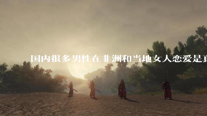 国内很多男性在非洲和当地女人恋爱是真的吗?