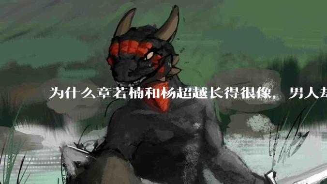 为什么章若楠和杨超越长得很像，男人却更喜欢章若楠，认为有女人味，而觉得杨超越像小女孩？