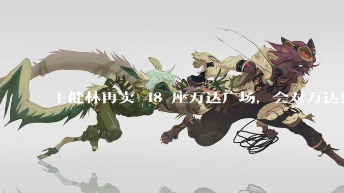 王健林再卖 48 座万达广场，会对万达集团带来哪些影响？目前万达面临怎样的困境？
