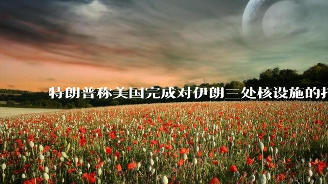 特朗普称美国完成对伊朗三处核设施的打击，具体情况如何？伊朗会如何反击？