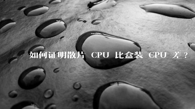 如何证明散片 CPU 比盒装 CPU 差?